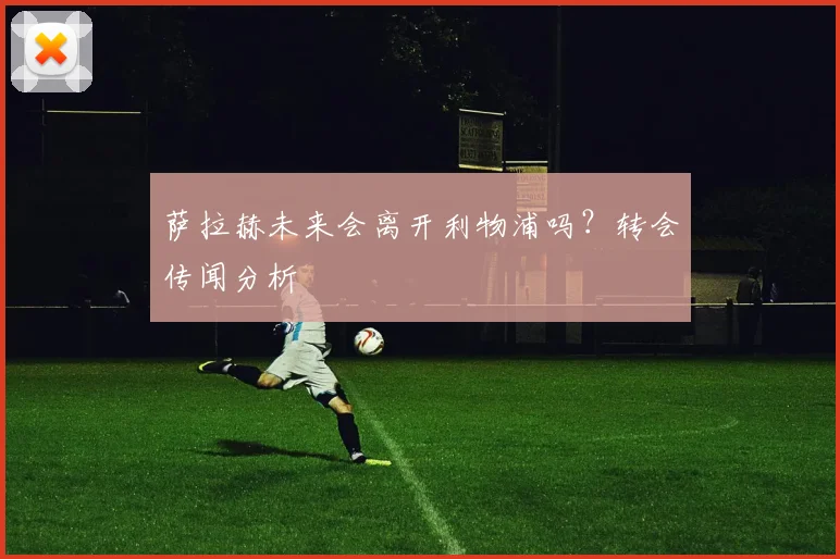 萨拉赫未来会离开利物浦吗?转会传闻分析
