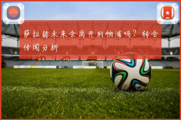 萨拉赫未来会离开利物浦吗?转会传闻分析