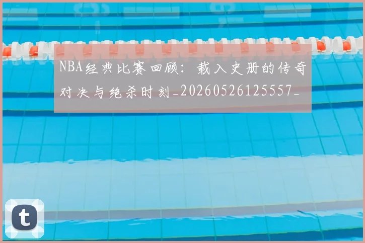NBA经典比赛回顾:载入史册的传奇对决与绝杀时刻_20260526125557_20260607160232